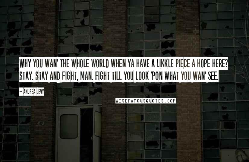 Andrea Levy Quotes: Why you wan' the whole world when ya have a likkle piece a hope here? Stay. Stay and fight, man. Fight till you look 'pon what you wan' see.