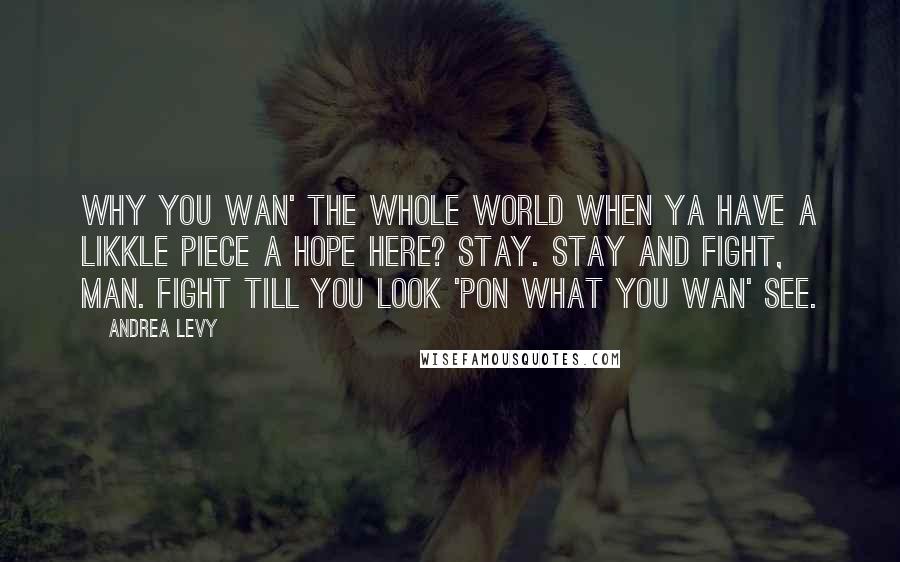 Andrea Levy Quotes: Why you wan' the whole world when ya have a likkle piece a hope here? Stay. Stay and fight, man. Fight till you look 'pon what you wan' see.