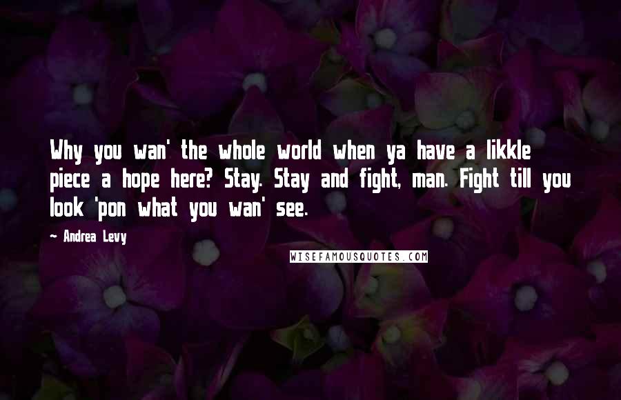 Andrea Levy Quotes: Why you wan' the whole world when ya have a likkle piece a hope here? Stay. Stay and fight, man. Fight till you look 'pon what you wan' see.