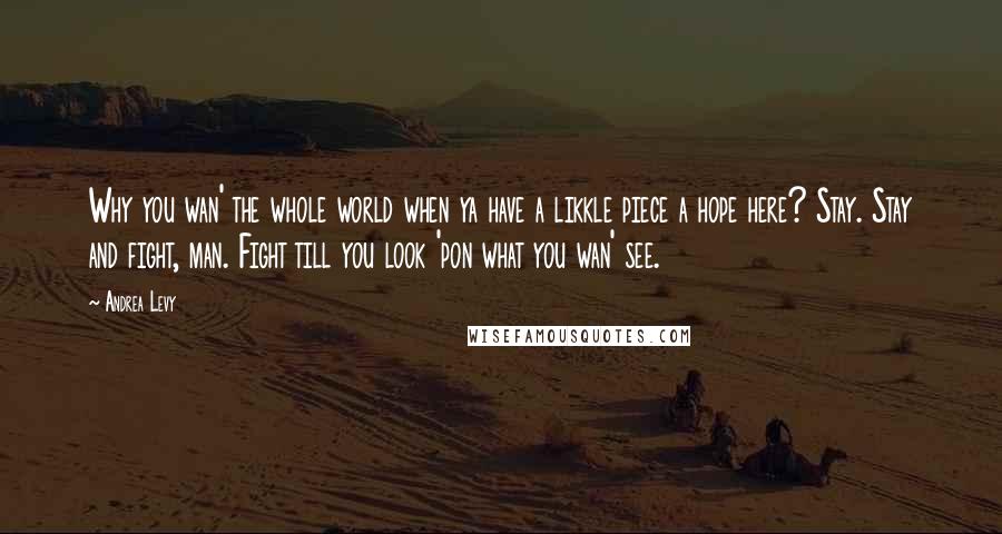 Andrea Levy Quotes: Why you wan' the whole world when ya have a likkle piece a hope here? Stay. Stay and fight, man. Fight till you look 'pon what you wan' see.