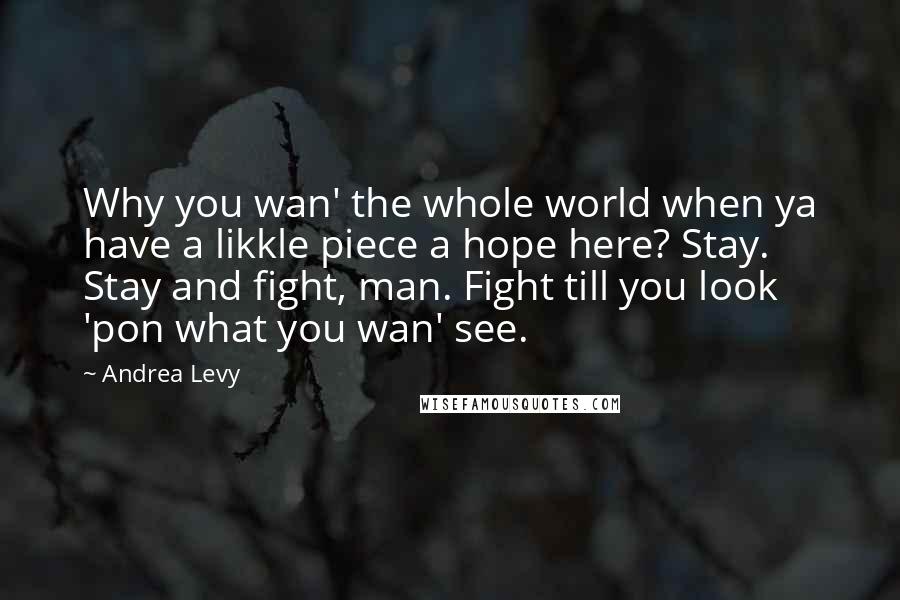 Andrea Levy Quotes: Why you wan' the whole world when ya have a likkle piece a hope here? Stay. Stay and fight, man. Fight till you look 'pon what you wan' see.