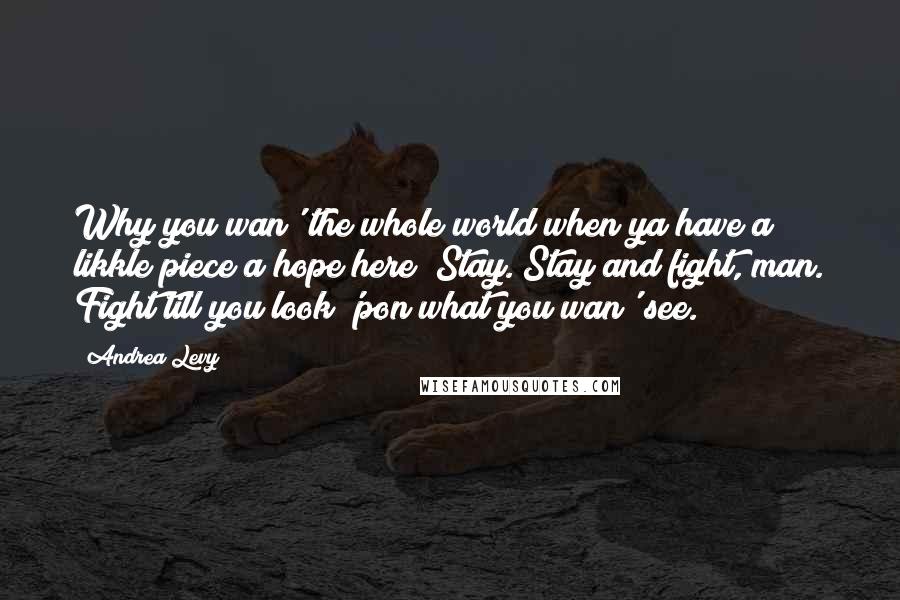 Andrea Levy Quotes: Why you wan' the whole world when ya have a likkle piece a hope here? Stay. Stay and fight, man. Fight till you look 'pon what you wan' see.