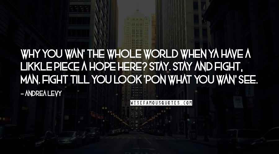 Andrea Levy Quotes: Why you wan' the whole world when ya have a likkle piece a hope here? Stay. Stay and fight, man. Fight till you look 'pon what you wan' see.