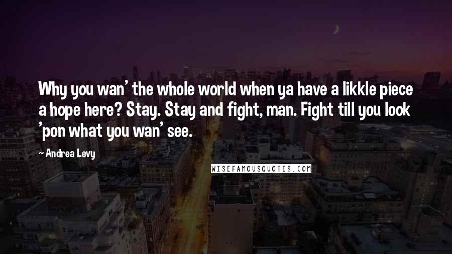 Andrea Levy Quotes: Why you wan' the whole world when ya have a likkle piece a hope here? Stay. Stay and fight, man. Fight till you look 'pon what you wan' see.