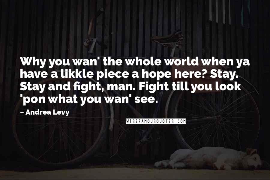 Andrea Levy Quotes: Why you wan' the whole world when ya have a likkle piece a hope here? Stay. Stay and fight, man. Fight till you look 'pon what you wan' see.