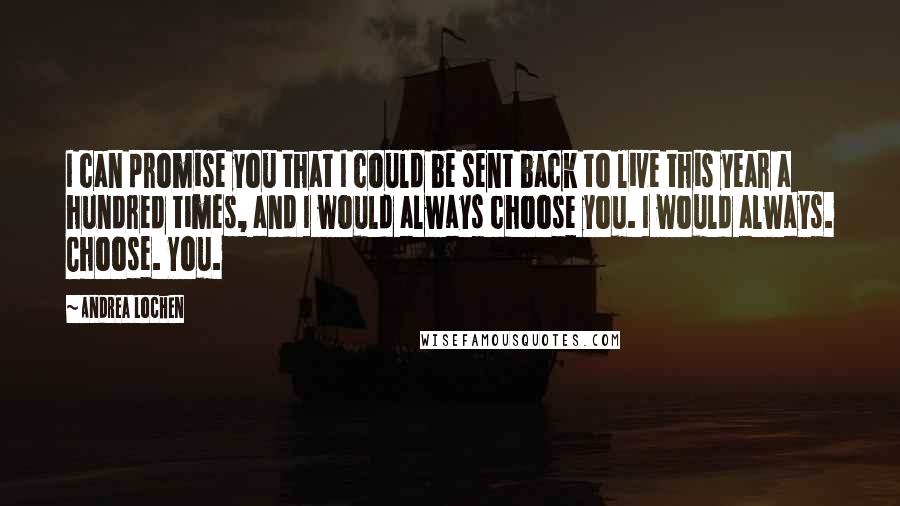 Andrea Lochen Quotes: I can promise you that I could be sent back to live this year a hundred times, and I would always choose you. I would always. Choose. You.