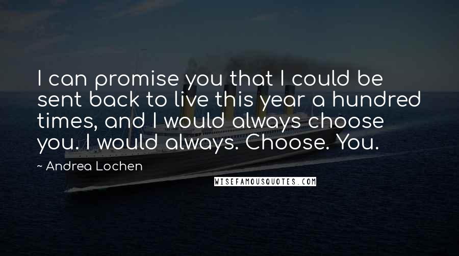 Andrea Lochen Quotes: I can promise you that I could be sent back to live this year a hundred times, and I would always choose you. I would always. Choose. You.
