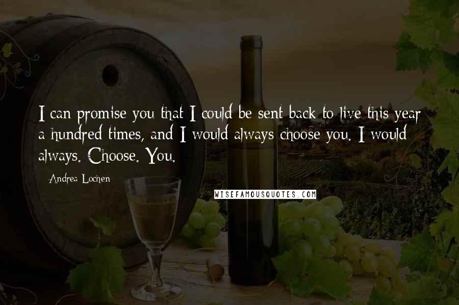 Andrea Lochen Quotes: I can promise you that I could be sent back to live this year a hundred times, and I would always choose you. I would always. Choose. You.