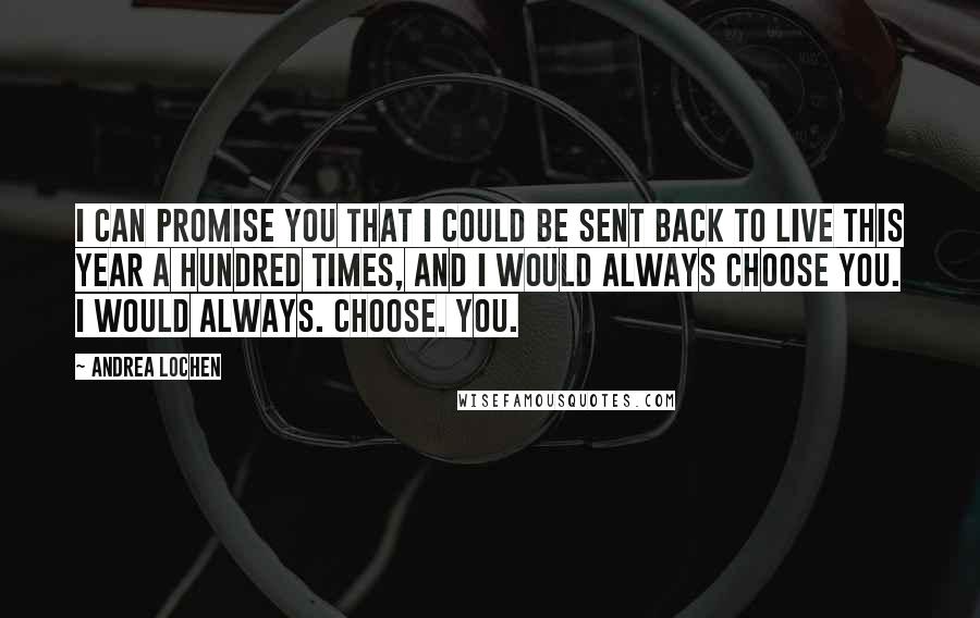 Andrea Lochen Quotes: I can promise you that I could be sent back to live this year a hundred times, and I would always choose you. I would always. Choose. You.