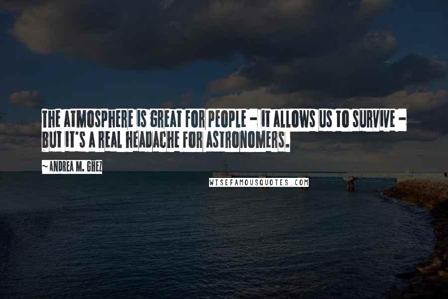 Andrea M. Ghez Quotes: The atmosphere is great for people - it allows us to survive - but it's a real headache for astronomers.