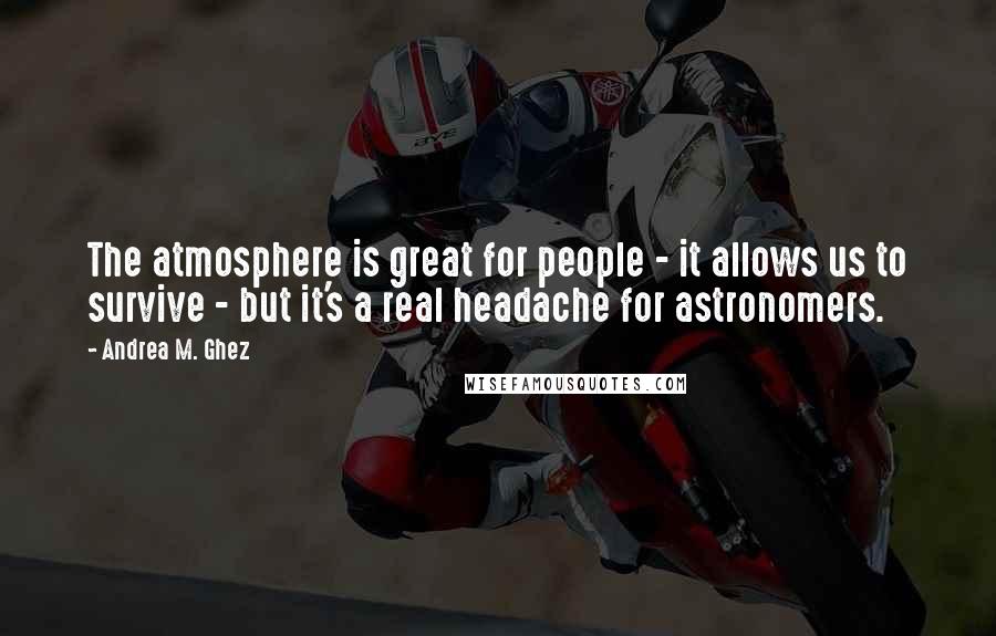 Andrea M. Ghez Quotes: The atmosphere is great for people - it allows us to survive - but it's a real headache for astronomers.