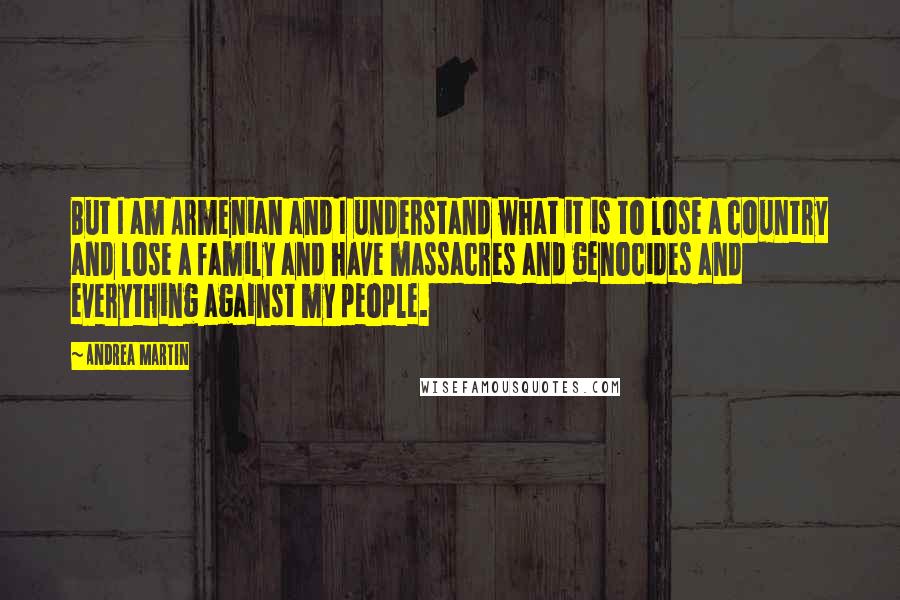 Andrea Martin Quotes: But I am Armenian and I understand what it is to lose a country and lose a family and have massacres and genocides and everything against my people.