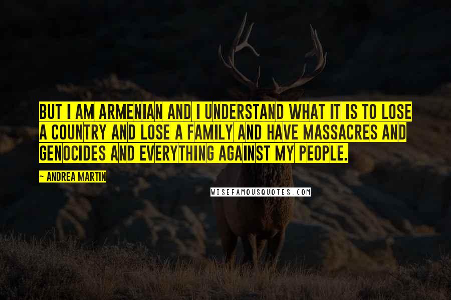 Andrea Martin Quotes: But I am Armenian and I understand what it is to lose a country and lose a family and have massacres and genocides and everything against my people.