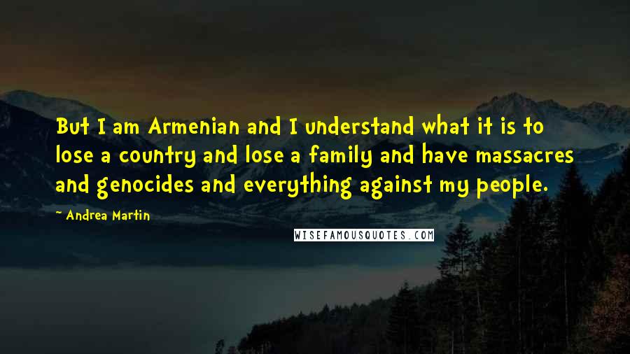 Andrea Martin Quotes: But I am Armenian and I understand what it is to lose a country and lose a family and have massacres and genocides and everything against my people.