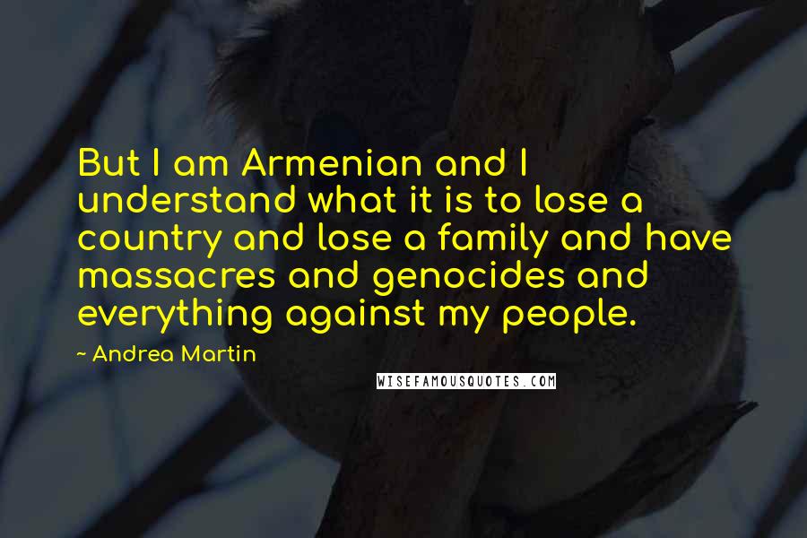 Andrea Martin Quotes: But I am Armenian and I understand what it is to lose a country and lose a family and have massacres and genocides and everything against my people.