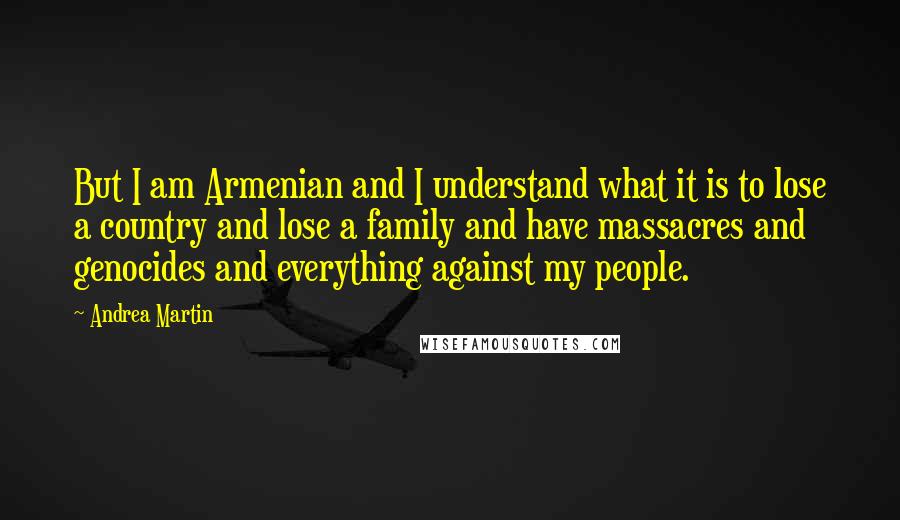 Andrea Martin Quotes: But I am Armenian and I understand what it is to lose a country and lose a family and have massacres and genocides and everything against my people.