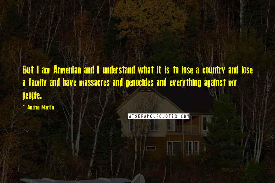 Andrea Martin Quotes: But I am Armenian and I understand what it is to lose a country and lose a family and have massacres and genocides and everything against my people.