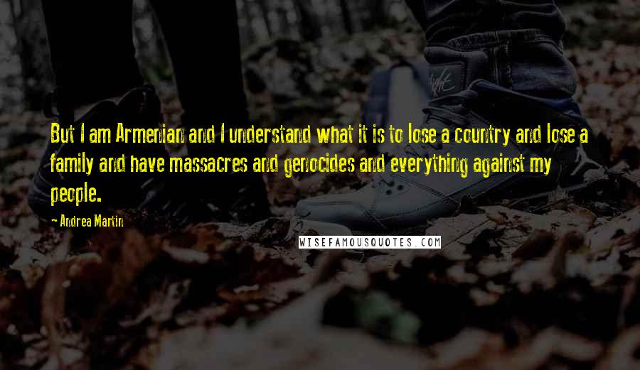 Andrea Martin Quotes: But I am Armenian and I understand what it is to lose a country and lose a family and have massacres and genocides and everything against my people.