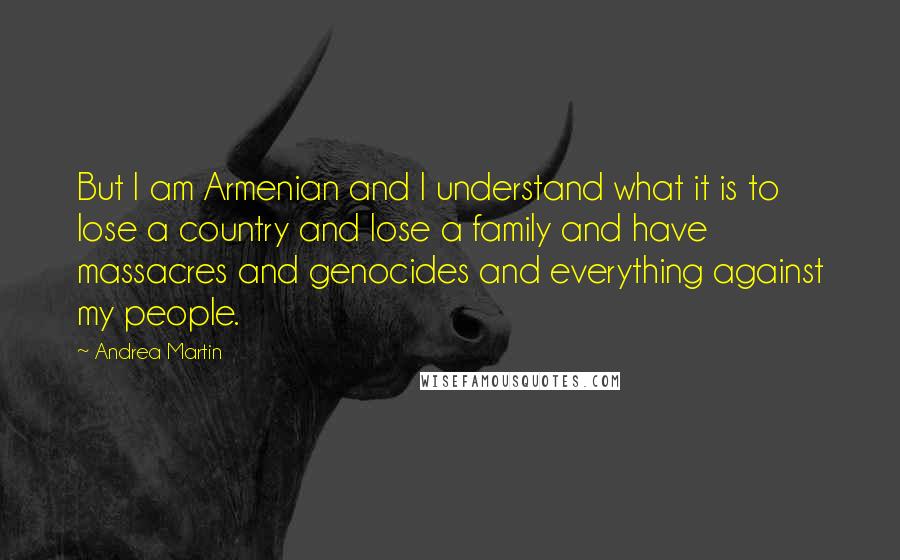 Andrea Martin Quotes: But I am Armenian and I understand what it is to lose a country and lose a family and have massacres and genocides and everything against my people.