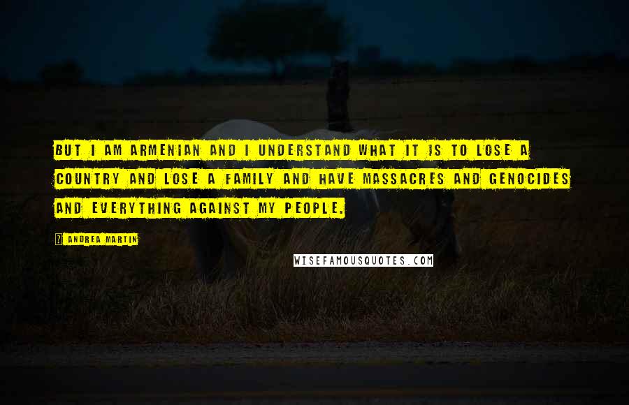 Andrea Martin Quotes: But I am Armenian and I understand what it is to lose a country and lose a family and have massacres and genocides and everything against my people.