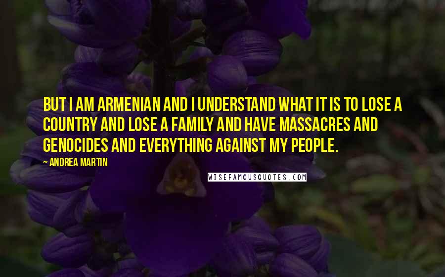 Andrea Martin Quotes: But I am Armenian and I understand what it is to lose a country and lose a family and have massacres and genocides and everything against my people.