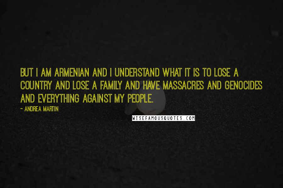 Andrea Martin Quotes: But I am Armenian and I understand what it is to lose a country and lose a family and have massacres and genocides and everything against my people.