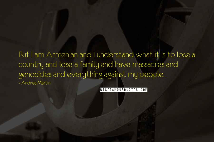 Andrea Martin Quotes: But I am Armenian and I understand what it is to lose a country and lose a family and have massacres and genocides and everything against my people.
