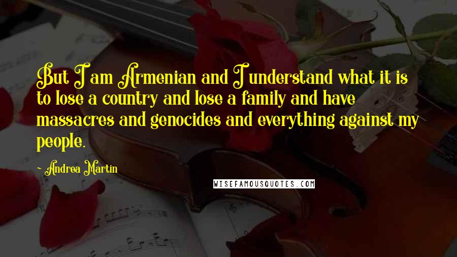 Andrea Martin Quotes: But I am Armenian and I understand what it is to lose a country and lose a family and have massacres and genocides and everything against my people.