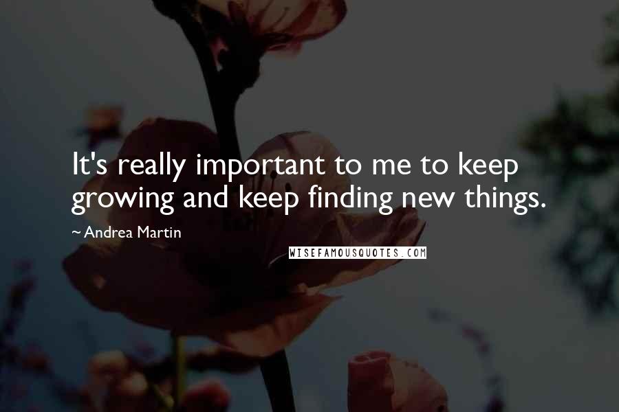 Andrea Martin Quotes: It's really important to me to keep growing and keep finding new things.