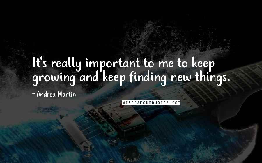 Andrea Martin Quotes: It's really important to me to keep growing and keep finding new things.