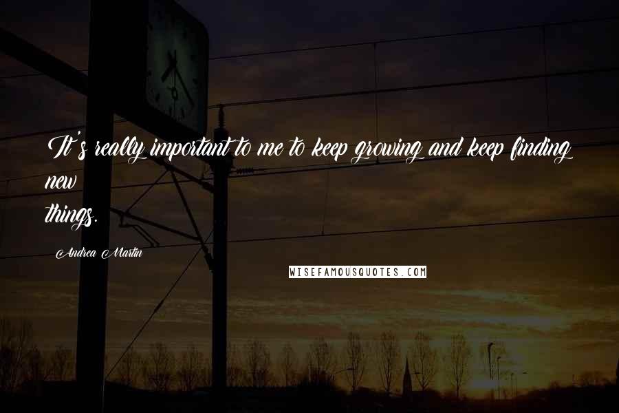 Andrea Martin Quotes: It's really important to me to keep growing and keep finding new things.
