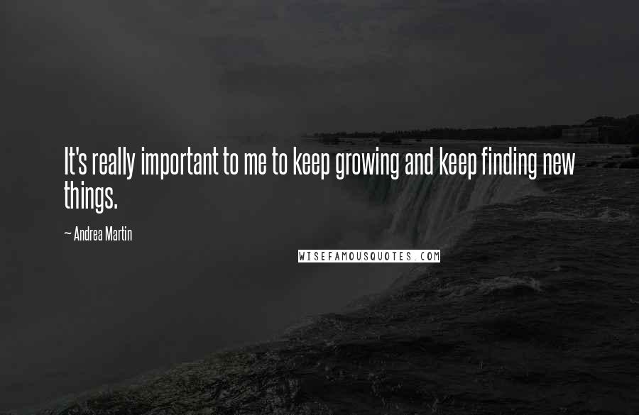 Andrea Martin Quotes: It's really important to me to keep growing and keep finding new things.