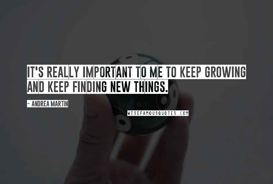 Andrea Martin Quotes: It's really important to me to keep growing and keep finding new things.