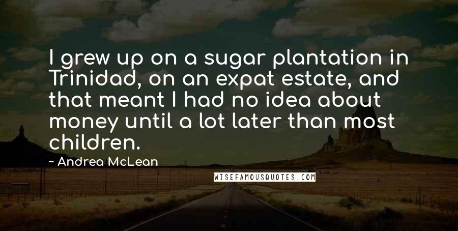 Andrea McLean Quotes: I grew up on a sugar plantation in Trinidad, on an expat estate, and that meant I had no idea about money until a lot later than most children.