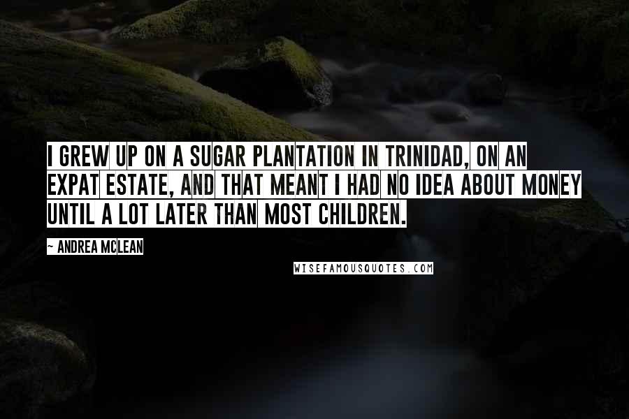 Andrea McLean Quotes: I grew up on a sugar plantation in Trinidad, on an expat estate, and that meant I had no idea about money until a lot later than most children.