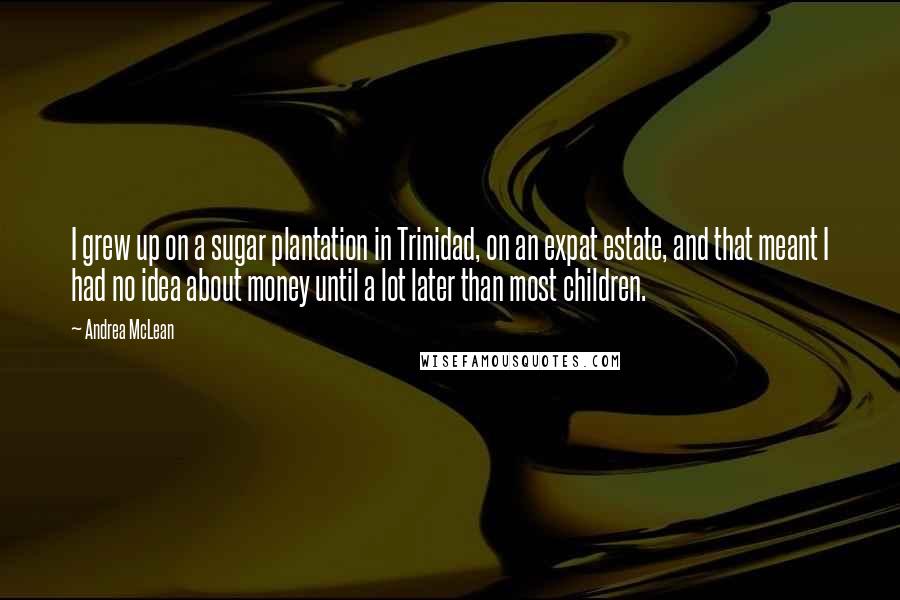 Andrea McLean Quotes: I grew up on a sugar plantation in Trinidad, on an expat estate, and that meant I had no idea about money until a lot later than most children.