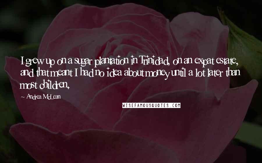 Andrea McLean Quotes: I grew up on a sugar plantation in Trinidad, on an expat estate, and that meant I had no idea about money until a lot later than most children.