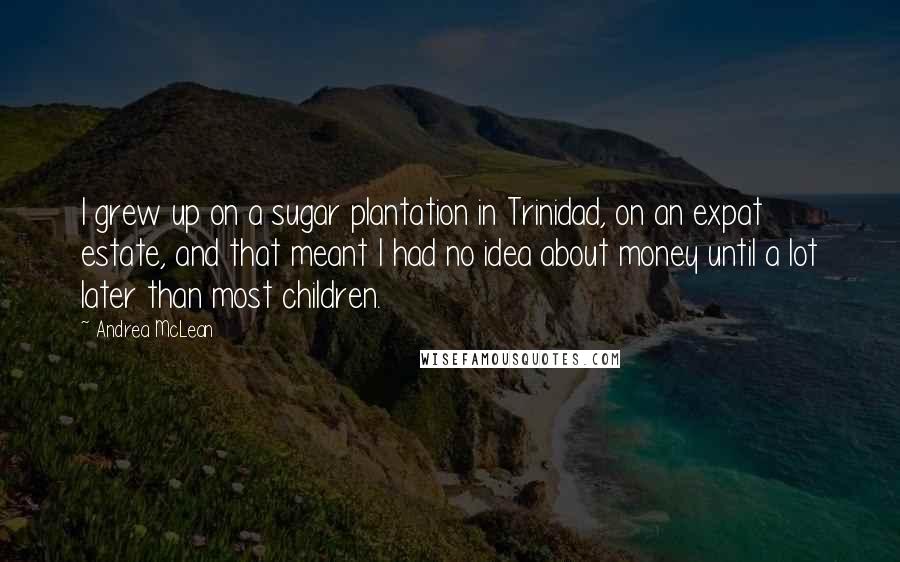 Andrea McLean Quotes: I grew up on a sugar plantation in Trinidad, on an expat estate, and that meant I had no idea about money until a lot later than most children.