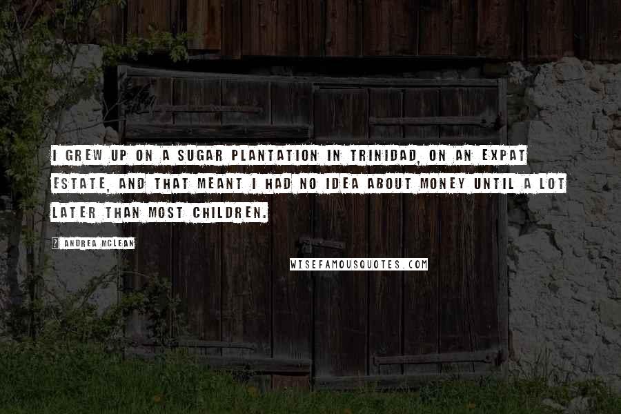 Andrea McLean Quotes: I grew up on a sugar plantation in Trinidad, on an expat estate, and that meant I had no idea about money until a lot later than most children.