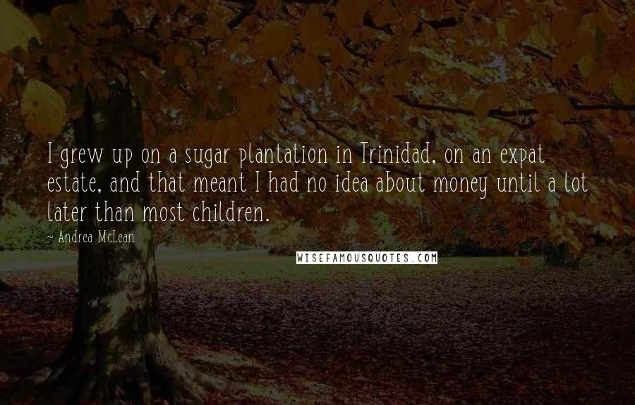 Andrea McLean Quotes: I grew up on a sugar plantation in Trinidad, on an expat estate, and that meant I had no idea about money until a lot later than most children.