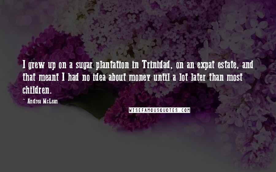 Andrea McLean Quotes: I grew up on a sugar plantation in Trinidad, on an expat estate, and that meant I had no idea about money until a lot later than most children.