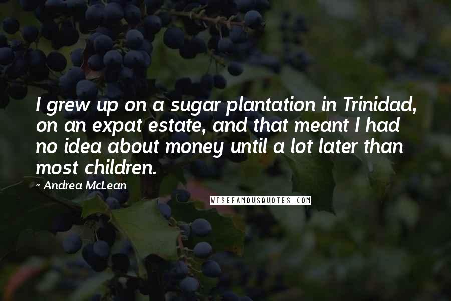 Andrea McLean Quotes: I grew up on a sugar plantation in Trinidad, on an expat estate, and that meant I had no idea about money until a lot later than most children.