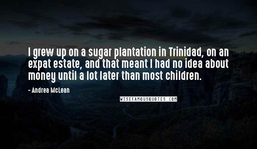 Andrea McLean Quotes: I grew up on a sugar plantation in Trinidad, on an expat estate, and that meant I had no idea about money until a lot later than most children.