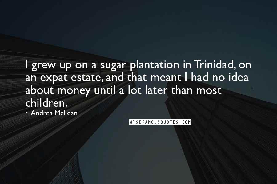 Andrea McLean Quotes: I grew up on a sugar plantation in Trinidad, on an expat estate, and that meant I had no idea about money until a lot later than most children.