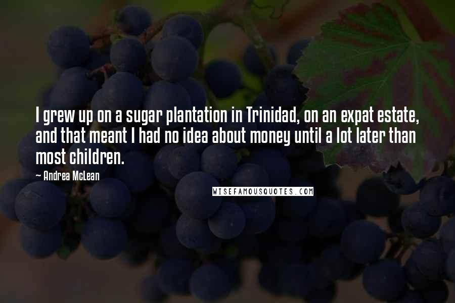 Andrea McLean Quotes: I grew up on a sugar plantation in Trinidad, on an expat estate, and that meant I had no idea about money until a lot later than most children.