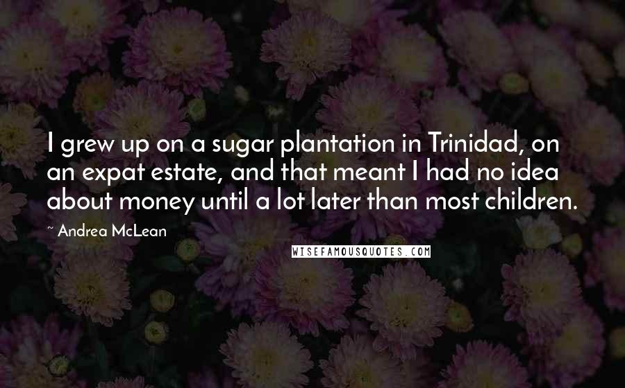 Andrea McLean Quotes: I grew up on a sugar plantation in Trinidad, on an expat estate, and that meant I had no idea about money until a lot later than most children.