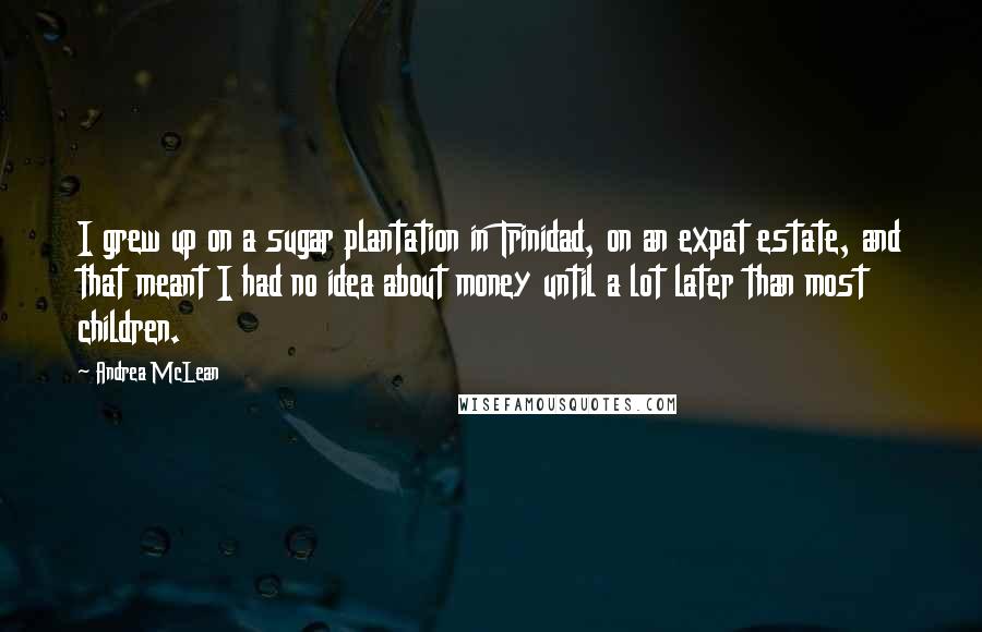 Andrea McLean Quotes: I grew up on a sugar plantation in Trinidad, on an expat estate, and that meant I had no idea about money until a lot later than most children.