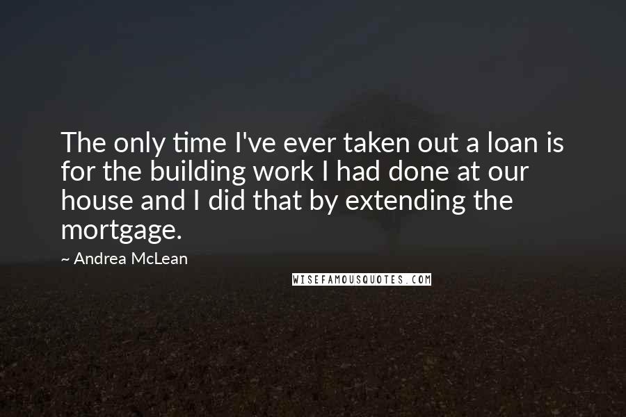 Andrea McLean Quotes: The only time I've ever taken out a loan is for the building work I had done at our house and I did that by extending the mortgage.