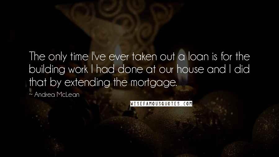 Andrea McLean Quotes: The only time I've ever taken out a loan is for the building work I had done at our house and I did that by extending the mortgage.