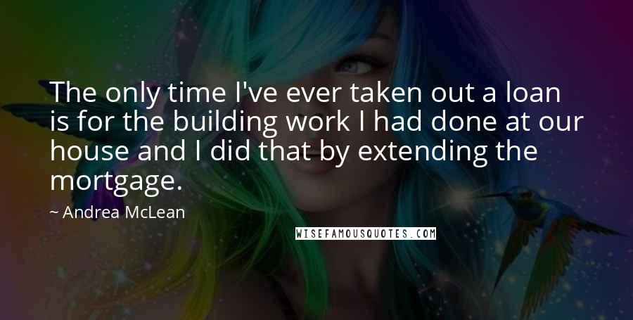 Andrea McLean Quotes: The only time I've ever taken out a loan is for the building work I had done at our house and I did that by extending the mortgage.